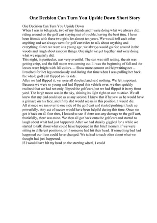 One Decision Can Turn You Upside Down Short Story
One Decision Can Turn You Upside Down
When I was in 6th grade, two of my friends and I were doing what we always did,
riding around on the golf cart staying out of trouble, having the best time. I have
been friends with these two girls for almost ten years. We would tell each other
anything and we always went for golf cart rides to talk about anything and
everything. Since we were at a young age, we always would go ride around in the
woods and laugh about random things. One night we got together and were doing
what we regularly did.
This night, in particular, was very eventful. The sun was still setting, the air was
getting crisp, and the full moon was coming out. It was the beginning of fall and the
leaves were bright with fall colors. ... Show more content on Helpwriting.net ...
I reached for her legs tenaciously and during that time when I was pulling her back,
the whole golf cart flipped on its side.
After we had flipped it, we were all shocked and said nothing. We felt impotent.
Because we were so young and had flipped this vehicle over, we then quickly
realized that we had not only flipped the golf cart, but we had flipped it in my front
yard. The large moon was in the sky, shining its light right on our mistake. We all
knew that my dad could see us at any second. I knew that if he saw us he would have
a grimace on his face, and if my dad would see us in this position, I would die.
All at once we ran over to one side of the golf cart and started pushing it back up
powerfully. Any act of succor would have been helpful during this time. Once we
got it back on all four tires, I looked to see if there was any damage to the golf cart,
thankfully, there was none. We then all got back onto the golf cart and started to
laugh about what had just happened. After we had shakily giggled for a while we
started to talk about what could have happened in that brief moment if we were
sitting in different positions, or if someone had hit their head. If something bad had
happened our lives could have changed. We talked to each other about what we
thought had just happened.
If I would have hit my head on the steering wheel, I could
 