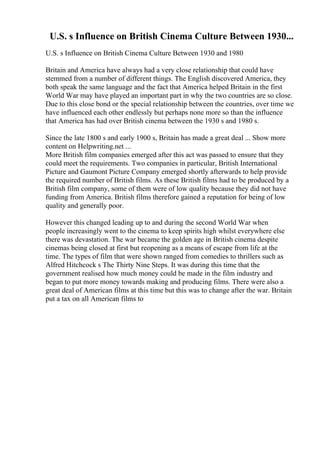 U.S. s Influence on British Cinema Culture Between 1930...
U.S. s Influence on British Cinema Culture Between 1930 and 1980
Britain and America have always had a very close relationship that could have
stemmed from a number of different things. The English discovered America, they
both speak the same language and the fact that America helped Britain in the first
World War may have played an important part in why the two countries are so close.
Due to this close bond or the special relationship between the countries, over time we
have influenced each other endlessly but perhaps none more so than the influence
that America has had over British cinema between the 1930 s and 1980 s.
Since the late 1800 s and early 1900 s, Britain has made a great deal ... Show more
content on Helpwriting.net ...
More British film companies emerged after this act was passed to ensure that they
could meet the requirements. Two companies in particular, British International
Picture and Gaumont Picture Company emerged shortly afterwards to help provide
the required number of British films. As these British films had to be produced by a
British film company, some of them were of low quality because they did not have
funding from America. British films therefore gained a reputation for being of low
quality and generally poor.
However this changed leading up to and during the second World War when
people increasingly went to the cinema to keep spirits high whilst everywhere else
there was devastation. The war became the golden age in British cinema despite
cinemas being closed at first but reopening as a means of escape from life at the
time. The types of film that were shown ranged from comedies to thrillers such as
Alfred Hitchcock s The Thirty Nine Steps. It was during this time that the
government realised how much money could be made in the film industry and
began to put more money towards making and producing films. There were also a
great deal of American films at this time but this was to change after the war. Britain
put a tax on all American films to
 