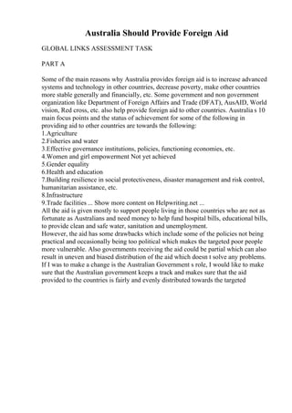 Australia Should Provide Foreign Aid
GLOBAL LINKS ASSESSMENT TASK
PART A
Some of the main reasons why Australia provides foreign aid is to increase advanced
systems and technology in other countries, decrease poverty, make other countries
more stable generally and financially, etc. Some government and non government
organization like Department of Foreign Affairs and Trade (DFAT), AusAID, World
vision, Red cross, etc. also help provide foreign aid to other countries. Australia s 10
main focus points and the status of achievement for some of the following in
providing aid to other countries are towards the following:
1.Agriculture
2.Fisheries and water
3.Effective governance institutions, policies, functioning economies, etc.
4.Women and girl empowerment Not yet achieved
5.Gender equality
6.Health and education
7.Building resilience in social protectiveness, disaster management and risk control,
humanitarian assistance, etc.
8.Infrastructure
9.Trade facilities ... Show more content on Helpwriting.net ...
All the aid is given mostly to support people living in those countries who are not as
fortunate as Australians and need money to help fund hospital bills, educational bills,
to provide clean and safe water, sanitation and unemployment.
However, the aid has some drawbacks which include some of the policies not being
practical and occasionally being too political which makes the targeted poor people
more vulnerable. Also governments receiving the aid could be partial which can also
result in uneven and biased distribution of the aid which doesn t solve any problems.
If I was to make a change is the Australian Government s role, I would like to make
sure that the Australian government keeps a track and makes sure that the aid
provided to the countries is fairly and evenly distributed towards the targeted
 