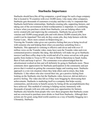 Starbucks Importance
Starbucks should have,like all big companies, a good image for such a huge company
that is located in 70 countries with over 24,000 stores. Like many other companies,
Starbucks gets thousands of customers everyday and that is why it s important that
Starbucks build better relationships. Starbucks creating jobs, supporting farmers, and
taking care of the environment in third worldcountries is important. It s comforting
to know when you purchase a drink from Starbucks, you are helping others with
newly created jobs and improving the community. Starbucks has given 8,000
veterans and 10,000 young people jobs and with almost 20,000 created jobs, how
could it not be important? Not only do they create jobs, they help farmers with the
Farmer Loan... Show more content on Helpwriting.net ...
Viewing the Youtube video gives out a positive feeling that you re being involved
with someone else and helping them when you purchase something from a
Starbucks. This approach to vertising is effective and clever and with over 15
million views on the Youtube video, many have seen the Youtube video and even
commented positive remarks like dang. that definitely will make me go to Starbucks
moreп»ї and Best coffee shop in the world and all of its stores served me with great
quality from Jordan to Texas to NY to Cana to Mrid to Barcelona to Saudi Arabia.
Best of luck and keep it up!п»ї . The commenter even acknowledged that the
advertisement worked on him and will definitely be going to Starbucks more. These
comments show appreciation for Starbucks participation in the community and just
proves that it worked on getting the consumers happy and wanting more. Starbucks
approach is a win win situation where they help others and in return, they help
Starbucks. I, like others who also viewed their site, get a positive feeling from
looking on the Starbucks sites but the Starbucks video, however, did not deliver a
positive feeling. The video also felt as if they were bragging by showcasing their
achievements. Starbucks is marketing itself as a company that helps society,
communities, and diversity to benefit society by listing all the accomplishments they
have achieved. This method of vertising is helping society immensely with
thousands of people with new jobs and create new opportunities for farmers.
Starbucks also benefits from people who view these programs that Starbucks create
and are convinced to purchase more drinks or food from Starbucks. Although their
actions are for good, using third world countries as a way of humbly bragging isn t.
Ultimately, Starbucks
 
