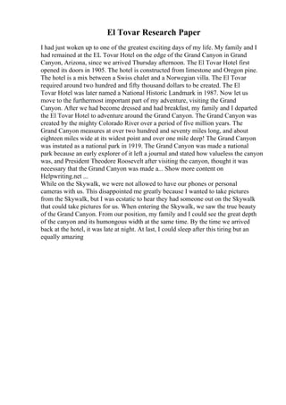 El Tovar Research Paper
I had just woken up to one of the greatest exciting days of my life. My family and I
had remained at the EL Tovar Hotel on the edge of the Grand Canyon in Grand
Canyon, Arizona, since we arrived Thursday afternoon. The El Tovar Hotel first
opened its doors in 1905. The hotel is constructed from limestone and Oregon pine.
The hotel is a mix between a Swiss chalet and a Norwegian villa. The El Tovar
required around two hundred and fifty thousand dollars to be created. The El
Tovar Hotel was later named a National Historic Landmark in 1987. Now let us
move to the furthermost important part of my adventure, visiting the Grand
Canyon. After we had become dressed and had breakfast, my family and I departed
the El Tovar Hotel to adventure around the Grand Canyon. The Grand Canyon was
created by the mighty Colorado River over a period of five million years. The
Grand Canyon measures at over two hundred and seventy miles long, and about
eighteen miles wide at its widest point and over one mile deep! The Grand Canyon
was instated as a national park in 1919. The Grand Canyon was made a national
park because an early explorer of it left a journal and stated how valueless the canyon
was, and President Theodore Roosevelt after visiting the canyon, thought it was
necessary that the Grand Canyon was made a... Show more content on
Helpwriting.net ...
While on the Skywalk, we were not allowed to have our phones or personal
cameras with us. This disappointed me greatly because I wanted to take pictures
from the Skywalk, but I was ecstatic to hear they had someone out on the Skywalk
that could take pictures for us. When entering the Skywalk, we saw the true beauty
of the Grand Canyon. From our position, my family and I could see the great depth
of the canyon and its humongous width at the same time. By the time we arrived
back at the hotel, it was late at night. At last, I could sleep after this tiring but an
equally amazing
 