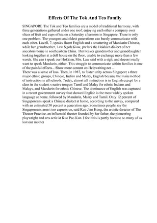 Effects Of The Tok And Teo Family
SINGAPORE The Tok and Teo families are a model of traditional harmony, with
three generations gathered under one roof, enjoying each other s company over
slices of fruit and cups of tea on a Saturday afternoon in Singapore. There is only
one problem: The youngest and oldest generations can barely communicate with
each other. Lavell, 7, speaks fluent English and a smattering of Mandarin Chinese,
while her grandmother, Law Ngoh Kiaw, prefers the Hokkien dialect of her
ancestors home in southeastern China. That leaves grandmother and granddaughter
looking together at a doll house on the floor, unable to exchange more than a few
words. She can t speak our Hokkien, Mrs. Law said with a sigh, and doesn t really
want to speak Mandarin, either. This struggle to communicate within families is one
of the painful effects... Show more content on Helpwriting.net ...
There was a sense of loss. Then, in 1987, to foster unity across Singapore s three
major ethnic groups, Chinese, Indian and Malay, English became the main method
of instruction in all schools. Today, almost all instruction is in English except for a
class in the student s native tongue: Tamil and Malay for ethnic Indians and
Malays, and Mandarin for ethnic Chinese. The dominance of English was captured
in a recent government survey that showed English is the most widely spoken
language at home, followed by Mandarin, Malay and Tamil. Only 12 percent of
Singaporeans speak a Chinese dialect at home, according to the survey, compared
with an estimated 50 percent a generation ago. Sometimes people say the
Singaporeans aren t too expressive, said Kuo Jian Hong, the artistic director of The
Theater Practice, an influential theater founded by her father, the pioneering
playwright and arts activist Kuo Pao Kun. I feel this is partly because so many of us
lost our mother
 