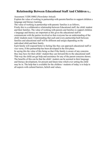 Relationship Between Educational Staff And Children s...
Assesment 3 EDU10002 (Newsletter Artical)
Explain the value of working in partnership with parents/families to support children s
language and literacy learning.
The value of working in partnership with parents/ families is as follows,
Firstly this is a collaborative relationship between Educational staff, the child/ student
and their families. The value of working with parents and families to support children
s language and literacy are important as this gives the educational staff to
communicate with the parties involved so that everyone has an understanding of the
child /students need. Understanding that each and every partnership built between
families and educational staff will be different and unique depending on the
individual child and their family.
Each family will respond better to feeling like they can approach educational staff or
vice versa, if this partnership has been developed in the first place.
In saying this the value of this being so that if the family is aware of any concerns
they may have for their child / student they can forward this to the educational staff.
That way the child can get help and assistance for any of the parent concerns shown.
The benefits of this can be that the child / student can be assisted in their language
and literacy development, for present and future time which ever setting the child
may be in. The help that is available for the children / students of today is to help in
all aspects with cultural barriers, beliefs and values,
 