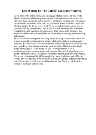 Life Worthy Of The Calling You Have Received
Live a life worthy of the calling you have received (Ephesians 4:1). In a world
where Christianity is becoming more unusual, it is important for those who are
Christians to possess traits such as maturity, gentleness, patience, and forgiveness.
Unfortunately, sometimes these traits are taken over by our sinfulness. Sin is the
rebellion against the divine law of God. As we look at sin today, we see it as a
system of ranking, however God sees all sin as equal. Knowing this, it becomes
critical that we don t conform to what society does. Some sinful behaviors that
people should be more educated about are sex outside of marriage, homosexuality,
and sarcasm.
As sex becomes more exposed in society, there are many controversial topics. Sex
to some is considered personal and private, while others believe sex is seductive
and it sell. In a survey by The National Health and Social Life it was discovered that
many people say that married sex is the most satisfying. This interesting finds
brings up the topic of God s design for sex. God says that sex is for a
complimentary pair, meaning a man and a woman. God also designed sex to be
inside a permanent union. God created sex for procreation, pleasure, and bonding.
The sexual revolution of the 1960s completely changed what sex looked like in
society. Sex was detached from procreation, marriage, gender, and most importantly
God. This sexual revolution trend still continues today. Many people have sex
outside of marriage, and for some
 