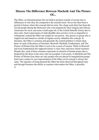 Discuss The Difference Between Macbeth And The Picture
Of...
The Other, an alienated group who are held in position outside of society due to
differences in who they are compared to the societal norm. Never has there been a
period in history where this concept did not exist. On a large scale there has been the
Jewish people during the Holocaust who were targeted for their religion and African
Americans for most, and some would argue all, or the United StatesВґ history due to
skin color. Such ostracization of individualВґs does not have to be as impactful or
widespread, instead the Other can simply be one person. Any person or group who is
singled out and treated as outside of regular society embodies this concept. In
literature, the Other is common and generally the central problem is reliant upon
them. In each of the pieces of literature, Beowulf, Macbeth, Frankenstein, and The
Picture of Dorian Gray the Other is seen to be a cause of tension. While in Beowulf
and even Frankenstein the supposed enemy is clear, they each have literal monsters.
Despite this, each of these monsters represents an element of human nature that is
despised by the those in the story who are accepted. Conversely, in Macbeth and The
Picture of Dorian Gray there are only people who are placed in marginalized groups.
Each story creates its own representation of the Other yet th concept is always the
same. The injustice of being deemed the Other has been observed throughout time
and through literature the ability to examine what makes the Other, is possible.
A
 