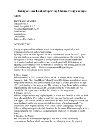 Takng a Close Look at Sporting Chance Essay example
INDEX
TOPICPAGE NUMBER
Introduction2, 3
Needs Analysis4, 5, 6, 7
Need/Gap Identified8, 9, 10
Prioritization11
Interventions3
Conclusion2
Reference Page2 colors
INTRODUCTION
For my assignment I have chosen a well known sporting organization, this
organization is known as Sporting Chance.
Sporting chance has been a part of the sport development sector for over 23 years
now and has been a colossus when it comes to the organization of events for the
participants as well as setting out to create projects which should increase the
participation levels of sport and the awareness of sport itself. Whilst doing so,
Sporting Chance breaks down the barriers of cultures as well as race, gender and
individual earning levels, ... Show more content on Helpwriting.net ...
Some of these projects are shown below:
1. Street Soccer:
This was started in 2013 with association with KIA Motors, Mille, Dawn Wing,
Supersport Let s Play, Good Hope FM and Ukhozi FM. It is an annual street soccer
programme which has had approximately 6000 boys as well as girls under the age
of 13 participating in this programme. The children in Cape Town had the privilege
of participating and meeting Ajax PSL players during the tournament, this was
extended to the organizers as well as the children in this programme.
2. Calypso Cricket:
This is a unique and fun way of playing cricket which was founded in 1991 by Brad
Bing who visited the West Indies to study this new and fun form of cricket known
as Calypso. This version of cricket has most of the basic rules of regular cricket, the
game is played on the beach which include two teams of ten players each. This
competitive sport originated in the West Indian islands and is played between
different villages that gather in their hundreds for the event. This was thought to be a
fun and exciting way to increase the participation of cricket for children in South
Africa.
3. Health of the Nation
The Health of the Nation research projects aim was to create a nationally
representative database which measures the ever changing norms for physical
 