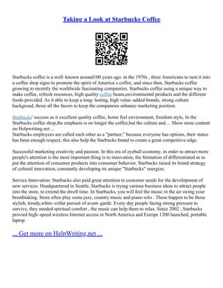 Taking a Look at Starbucks Coffee
Starbucks coffee is a well–known around100 years ago. in the 1970s , three Americans to turn it into
a coffee shop signs to promote the spirit of America`s coffee, and since then, Starbucks coffee
growing to recently the worldwide fascinating companries. Starbucks coffee using a unique way to
make coffee, refresh resources, high quality coffee beans,environmental products and the different
foods provided. As it able to keep a long–lasting, high value–added brands, strong culture
backgroud, those all the facors to keep the companries enhance marketing position.
Starbucks' success as it excellent quality coffee, home feel environment, freedom style, In the
Starbucks coffee shop,the emphasis is no longer the coffee,but the culture and ... Show more content
on Helpwriting.net ...
Starbucks employees are called each other as a "partner," because everyone has options, their status
has been enough respect, this also help the Starbucks brand to create a great competitive edge.
Successful marketing creativity and passion. In this era of eyeball economy, in order to attract more
people's attention is the most important thing is to innovation, the formation of differentiated as to
put the attention of consumer products into consumer behavior. Starbucks raised its brand strategy
of cultural innovation, constantly developing its unique "Starbucks" energize.
Service Innovation: Starbucks also paid great attention to customer needs for the development of
new services. Headquartered in Seattle, Starbucks is trying various business ideas to attract people
into the store, to extend the dwell time. In Starbucks, you will feel the music in the air swing your
breathtaking. Store often play some jazz, country music and piano solo . These happen to be those
stylish, trendy,white–collar pursuit of avant–garde. Every day people facing strong pressure to
survive, they needed spiritual comfort , the music can help them to relax. Since 2002 , Starbucks
provied high–speed wireless Internet access in North America and Europe 1200 launched, portable
laptop
... Get more on HelpWriting.net ...
 