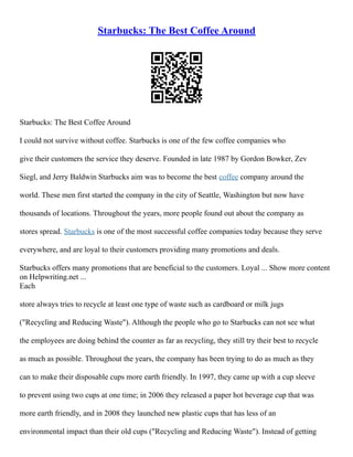 Starbucks: The Best Coffee Around
Starbucks: The Best Coffee Around
I could not survive without coffee. Starbucks is one of the few coffee companies who
give their customers the service they deserve. Founded in late 1987 by Gordon Bowker, Zev
Siegl, and Jerry Baldwin Starbucks aim was to become the best coffee company around the
world. These men first started the company in the city of Seattle, Washington but now have
thousands of locations. Throughout the years, more people found out about the company as
stores spread. Starbucks is one of the most successful coffee companies today because they serve
everywhere, and are loyal to their customers providing many promotions and deals.
Starbucks offers many promotions that are beneficial to the customers. Loyal ... Show more content
on Helpwriting.net ...
Each
store always tries to recycle at least one type of waste such as cardboard or milk jugs
("Recycling and Reducing Waste"). Although the people who go to Starbucks can not see what
the employees are doing behind the counter as far as recycling, they still try their best to recycle
as much as possible. Throughout the years, the company has been trying to do as much as they
can to make their disposable cups more earth friendly. In 1997, they came up with a cup sleeve
to prevent using two cups at one time; in 2006 they released a paper hot beverage cup that was
more earth friendly, and in 2008 they launched new plastic cups that has less of an
environmental impact than their old cups ("Recycling and Reducing Waste"). Instead of getting
 
