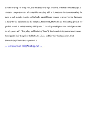 a disposable cup for every visit, they have reusable cups available. With these reusable cups, a
customer can get ten cents off every drink they buy with it. It promotes the customers to buy the
cups, as well as make it easier on Starbucks recyclable cup process. In a way, buying these cups
is easier for the customers and the franchise. Since 1995, Starbucks has been selling grounds for
gardens, which is "complimentary five–pound (2.27–kilogram) bags of used coffee grounds to
enrich garden soil" ("Recycling and Reducing Waste"). Starbucks is doing as much as they can
Some people may disagree with Starbucks service and how they treat customers. Bret
Simmons explains his bad experience at
... Get more on HelpWriting.net ...
 