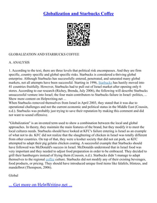 Globalization and Starbucks Coffee
GLOBALIZATION AND STARBUCKS COFFEE
A. ANALYSIS
1. According to the text, there are three levels that political risk encompasses. And they are firm
specific, country specific and global specific risks. Starbucks is considered a thriving global
enterprise. Although Starbucks has successfully entered, penetrated, and saturated many global
markets, not all attempts have been successful. Starting in 1996, Starbucks has hastily moved into
41 countries fruitfully. However, Starbucks had to pull out of Israel market after opening only 6
stores. According to our research (Richey, Brenda, July 2006), the following will describe Starbucks
unsuccessful venture into Israel; the four main contributors to Starbucks failure in Israel: politics, ...
Show more content on Helpwriting.net ...
When Starbucks removed themselves from Israel in April 2003, they stated that it was due to
operational challenges and not the current economic and political status in the Middle East (Coussin,
n.d.). Starbucks was probably just trying to save their reputation by making this comment and did
not want to sound offensive.
"Globalization" is an invented term used to show a combination between the local and global
approaches. In theory, they maintain the main features of the brand, but they modify it to meet the
local cultures needs. Starbucks should have looked at KFC's failure entering is Israel as an example
of what not to do. KFC did not realize that the slaughtering of chicken in Israel was totally different
from other countries. On top of that, they were a kosher society that did not eat pork, so KFC
attempted to adapt their pig gelatin chicken coating. A successful example that Starbucks should
have followed was McDonald's success in Israel. McDonalds understood that in Israel food was
very important and they needed to adjust food preparation in order to be embraced. They decided to
grill their hamburgers instead of frying them (Coussin, n.d.). Starbucks didn 't manage to adapt
themselves to the regional coffee culture. Starbucks did not modify any of their existing beverages,
food products, or pricing. They should have introduced unique food items like falafels, blintzes, and
mandelbrot (Thompson, 2006).
Global
... Get more on HelpWriting.net ...
 