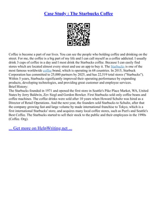 Case Study : The Starbucks Coffee
Coffee is become a part of our lives. You can see the people who holding coffee and drinking on the
street. For me, the coffee is a big part of my life and I can call myself as a coffee addicted. I usually
drink 3 cups of coffee in a day and I most drink the Starbucks coffee. Because I can easily find
stores which are located almost every street and use an app to buy it. The Starbucks is one of the
most famous worldwide coffee brand, which is operating in 68 countries. In 2015, Starbuck
Corporation has committed to 25,000 partners by 2025, and has 22,519 total stores ("Starbucks").
Within 5 years, Starbucks significantly improved their operating performance by expanding
products, developing technologies, and providing great customer and employee services.
Brief History:
The Starbucks founded in 1971 and opened the first store in Seattle's Pike Place Market, WA, United
States by Jerry Baldwin, Zev Siegl and Gordon Bowker. First Starbucks sold only coffee beans and
coffee machines. The coffee drinks were sold after 10 years when Howard Schultz was hired as a
Director of Retail Operations. And the next year, the founders sold Starbucks to Schultz, after that
the company growing fast and large volume by made international franchise to Tokyo, which is a
first international Starbucks' store, and acquires many local coffee stores, such as Peet's and Seattle's
Best Coffee. The Starbucks started to sell their stock to the public and their employees in the 1990s
(Coffee. Org).
... Get more on HelpWriting.net ...
 