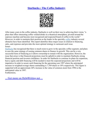 Starbucks : The Coffee Industry
After many years in the coffee industry, Starbucks is well on their way to achieving their vision, "a
place that offers interesting coffee–related drinks in a theatrical atmosphere, pivoted around the
espresso machine and become most recognized and respected brand of coffee in the world."
However, in order to maintain their position as the leader in the specialty coffee industry several
obstacles have been identified. This report identifies three major issues in relation to financing,
sales, and expenses and provides the most optimal strategy to surmount each issue.
Issues
Starbucks has recognized that there is much room to grow in the specialty coffee segment, and plans
to uses the same strategy of issuing common shares to finance its growth. This can be a very
successful form of financing as it allows ownership to remain with the organization. However, the
issue that arises is that financial projections must be upheld in order to maintain Starbucks strong
financial position and investor confidence. In order for Starbucks to continue its plans for expansion,
heavy equity and debt financing will be needed to meet the expected projections and will be
imperative in order to secure such financing for the upcoming year 1997 where the anticipated
increase in weighted average shares outstanding is 7,769 shares or 10% respectively. This figure is
supported with an approximate 44% increase in the value of common stock from 1996 to the
anticipated value in 1997.
Furthermore,
... Get more on HelpWriting.net ...
 