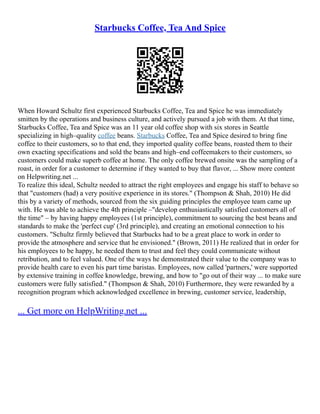 Starbucks Coffee, Tea And Spice
When Howard Schultz first experienced Starbucks Coffee, Tea and Spice he was immediately
smitten by the operations and business culture, and actively pursued a job with them. At that time,
Starbucks Coffee, Tea and Spice was an 11 year old coffee shop with six stores in Seattle
specializing in high–quality coffee beans. Starbucks Coffee, Tea and Spice desired to bring fine
coffee to their customers, so to that end, they imported quality coffee beans, roasted them to their
own exacting specifications and sold the beans and high–end coffeemakers to their customers, so
customers could make superb coffee at home. The only coffee brewed onsite was the sampling of a
roast, in order for a customer to determine if they wanted to buy that flavor, ... Show more content
on Helpwriting.net ...
To realize this ideal, Schultz needed to attract the right employees and engage his staff to behave so
that "customers (had) a very positive experience in its stores." (Thompson & Shah, 2010) He did
this by a variety of methods, sourced from the six guiding principles the employee team came up
with. He was able to achieve the 4th principle –"develop enthusiastically satisfied customers all of
the time" – by having happy employees (1st principle), commitment to sourcing the best beans and
standards to make the 'perfect cup' (3rd principle), and creating an emotional connection to his
customers. "Schultz firmly believed that Starbucks had to be a great place to work in order to
provide the atmosphere and service that he envisioned." (Brown, 2011) He realized that in order for
his employees to be happy, he needed them to trust and feel they could communicate without
retribution, and to feel valued. One of the ways he demonstrated their value to the company was to
provide health care to even his part time baristas. Employees, now called 'partners,' were supported
by extensive training in coffee knowledge, brewing, and how to "go out of their way ... to make sure
customers were fully satisfied." (Thompson & Shah, 2010) Furthermore, they were rewarded by a
recognition program which acknowledged excellence in brewing, customer service, leadership,
... Get more on HelpWriting.net ...
 