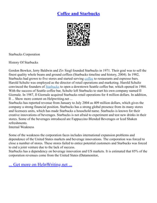 Coffee and Starbucks
Starbucks Corporation
History Of Starbucks
Gordon Bowker, Jerry Baldwin and Ziv Siegl founded Starbucks in 1971. Their goal was to sell the
finest quality whole beans and ground coffees (Starbucks timeline and history, 2004). In 1982,
Starbucks had grown to five stores and started serving coffee to restaurants and espresso bars.
Harold Schultz was employed as the director of retail operations and marketing. Harold Schultz
convinced the founders of Starbucks to open a downtown Seattle coffee bar, which opened in 1984.
With the success of Seattle coffee bar, Schultz left Starbucks to start his own company named Il
Giornale. In 1987, Il Giornale acquired Starbucks retail operations for 4 million dollars. In addition,
Il ... Show more content on Helpwriting.net ...
Starbucks has reported revenue from January to July 2004 as 409 million dollars, which gives the
company a strong financial position. Starbucks has a strong global presence from its many stores
and licensees units, which has made Starbucks a household name. Starbucks is known for their
creative innovations of beverages. Starbucks is not afraid to experiment and test new drinks in their
stores. Some of the beverages introduced are Fappuccino Blended Beverages or Iced Shaken
refreshments.
Internal Weakness
Some of the weakness the corporation faces includes international expansion problems and
dependence of the United States markets and beverage innovations. The corporation was forced to
close a number of stores. These stores failed to entice potential customers and Starbucks was forced
to end a joint venture due to the lack of success.
Starbucks has a dependency on beverage innovation and US markets. It is estimated that 85% of the
corporation revenues come from the United States (Datamonitor,
... Get more on HelpWriting.net ...
 