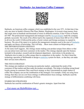 Starbucks, An American Coffee Company
Starbucks, an American coffee company which was established in the year 1971. At that time it has
only one store in Seattle's Historic Pike Place Market, Washington. It covered a long journey from
that single store to hundreds and thousands of stores in different countries. It has 9 stores in Seattle
till 1987. The professional management and strategies used by Howard Schultz made the company
globally successful. The result of his efforts lead to the expansion of stores from 400 in US to 4700
in all over the world .It followed the policy of joint venture and foreign assistance to expand its
business. The aim of the report is to analyze the management strategies used in the case of Starbucks
and apply our theory of knowledge. This will help ... Show more content on Helpwriting.net ...
THE DIFFERENTIATION STRATEGY
As the name itself suggests , this strategy means making your product unique from others so that
you can attract more and more customers in the market .This strategy depends upon the features
included in the product, research and development department , innovations in the product etc.
.Starbucks tries to make its coffee unique than its competitors in the market . For that it hired the
technology specialist of McDonalds to design a marketing system for them , so that they can make
their services more effective.
THE FOCUS STRATEGY
This strategy put emphasis on focusing one particular market , understand the needs of the
customers of that market and then make the product accordingly. This helps in building strong brand
loyalty among its customers.They used focus strategy as they concentrated on single market of
coffee.The company can use the combination of the strategies. For example: if they are using focus
strategy then they can use cost focus strategy or differentiation focus strategy. Starbucks used the
strategy of differentiation combining with focus.
STARBUCKS STRATEGIES
Starbucks has used the combination of Porter's generic strategies. Apart from that
... Get more on HelpWriting.net ...
 