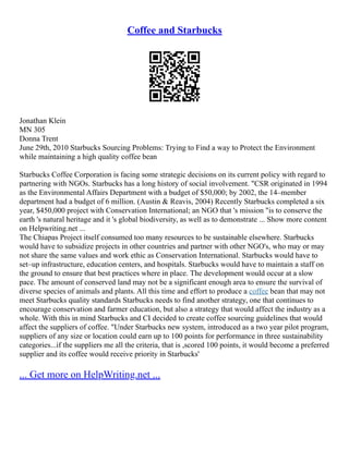 Coffee and Starbucks
Jonathan Klein
MN 305
Donna Trent
June 29th, 2010 Starbucks Sourcing Problems: Trying to Find a way to Protect the Environment
while maintaining a high quality coffee bean
Starbucks Coffee Corporation is facing some strategic decisions on its current policy with regard to
partnering with NGOs. Starbucks has a long history of social involvement. "CSR originated in 1994
as the Environmental Affairs Department with a budget of $50,000; by 2002, the 14–member
department had a budget of 6 million. (Austin & Reavis, 2004) Recently Starbucks completed a six
year, $450,000 project with Conservation International; an NGO that 's mission "is to conserve the
earth 's natural heritage and it 's global biodiversity, as well as to demonstrate ... Show more content
on Helpwriting.net ...
The Chiapas Project itself consumed too many resources to be sustainable elsewhere. Starbucks
would have to subsidize projects in other countries and partner with other NGO's, who may or may
not share the same values and work ethic as Conservation International. Starbucks would have to
set–up infrastructure, education centers, and hospitals. Starbucks would have to maintain a staff on
the ground to ensure that best practices where in place. The development would occur at a slow
pace. The amount of conserved land may not be a significant enough area to ensure the survival of
diverse species of animals and plants. All this time and effort to produce a coffee bean that may not
meet Starbucks quality standards Starbucks needs to find another strategy, one that continues to
encourage conservation and farmer education, but also a strategy that would affect the industry as a
whole. With this in mind Starbucks and CI decided to create coffee sourcing guidelines that would
affect the suppliers of coffee. "Under Starbucks new system, introduced as a two year pilot program,
suppliers of any size or location could earn up to 100 points for performance in three sustainability
categories...if the suppliers me all the criteria, that is ,scored 100 points, it would become a preferred
supplier and its coffee would receive priority in Starbucks'
... Get more on HelpWriting.net ...
 