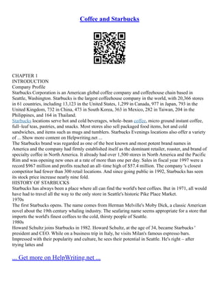 Coffee and Starbucks
CHAPTER 1
INTRODUCTION
Company Profile
Starbucks Corporation is an American global coffee company and coffeehouse chain based in
Seattle, Washington. Starbucks is the largest coffeehouse company in the world, with 20,366 stores
in 61 countries, including 13,123 in the United States, 1,299 in Canada, 977 in Japan, 793 in the
United Kingdom, 732 in China, 473 in South Korea, 363 in Mexico, 282 in Taiwan, 204 in the
Philippines, and 164 in Thailand.
Starbucks locations serve hot and cold beverages, whole–bean coffee, micro ground instant coffee,
full–leaf teas, pastries, and snacks. Most stores also sell packaged food items, hot and cold
sandwiches, and items such as mugs and tumblers. Starbucks Evenings locations also offer a variety
of ... Show more content on Helpwriting.net ...
The Starbucks brand was regarded as one of the best known and most potent brand names in
America and the company had firmly established itself as the dominant retailer, roaster, and brand of
specialty coffee in North America. It already had over 1,500 stores in North America and the Pacific
Rim and was opening new ones at a rate of more than one per day. Sales in fiscal year 1997 were a
record $967 million and profits reached an all–time high of $57.4 million. The company 's closest
competitor had fewer than 300 retail locations. And since going public in 1992, Starbucks has seen
its stock price increase nearly nine fold.
HISTORY OF STARBUCKS
Starbucks has always been a place where all can find the world's best coffees. But in 1971, all would
have had to travel all the way to the only store in Seattle's historic Pike Place Market.
1970s
The first Starbucks opens. The name comes from Herman Melville's Moby Dick, a classic American
novel about the 19th century whaling industry. The seafaring name seems appropriate for a store that
imports the world's finest coffees to the cold, thirsty people of Seattle.
1980s
Howard Schultz joins Starbucks in 1982. Howard Schultz, at the age of 34, became Starbucks '
president and CEO. While on a business trip in Italy, he visits Milan's famous espresso bars.
Impressed with their popularity and culture, he sees their potential in Seattle. He's right – after
trying lattes and
... Get more on HelpWriting.net ...
 