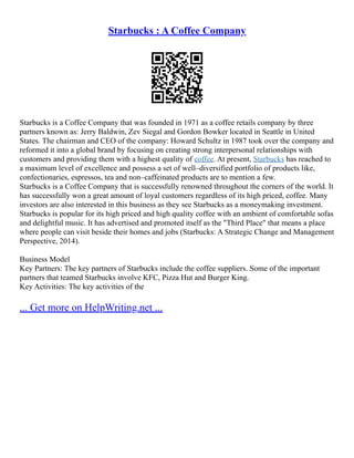 Starbucks : A Coffee Company
Starbucks is a Coffee Company that was founded in 1971 as a coffee retails company by three
partners known as: Jerry Baldwin, Zev Siegal and Gordon Bowker located in Seattle in United
States. The chairman and CEO of the company: Howard Schultz in 1987 took over the company and
reformed it into a global brand by focusing on creating strong interpersonal relationships with
customers and providing them with a highest quality of coffee. At present, Starbucks has reached to
a maximum level of excellence and possess a set of well–diversified portfolio of products like,
confectionaries, espressos, tea and non–caffeinated products are to mention a few.
Starbucks is a Coffee Company that is successfully renowned throughout the corners of the world. It
has successfully won a great amount of loyal customers regardless of its high priced, coffee. Many
investors are also interested in this business as they see Starbucks as a moneymaking investment.
Starbucks is popular for its high priced and high quality coffee with an ambient of comfortable sofas
and delightful music. It has advertised and promoted itself as the "Third Place" that means a place
where people can visit beside their homes and jobs (Starbucks: A Strategic Change and Management
Perspective, 2014).
Business Model
Key Partners: The key partners of Starbucks include the coffee suppliers. Some of the important
partners that teamed Starbucks involve KFC, Pizza Hut and Burger King.
Key Activities: The key activities of the
... Get more on HelpWriting.net ...
 