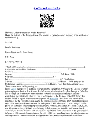 Coffee and Starbucks
Starbucks Coffee Distribution Preethi Kasireddy
[Type the abstract of the document here. The abstract is typically a short summary of the contents of
the document.]
Network
Preethi Kasireddy
Esmeralda Ayala Ari Eryorulmaz
Billy Jung
[Company Address]
Table of Contents Abstract..........................................................................................................2
Background and Problem Definition...............................................................2 Current
Situation............................................................................................2–5
Demand..............................................................................................2–3 Supply Side
Concerns.............................................................................3–4
Prices................................................................................................4–5 Distribution
Network.......................................................................................5–7 Phase 1: From Suppliers to
Distribution Centers...............................................5–6 Phase 2: From Distribution Centers to ...
Show more content on Helpwriting.net ...
Prices Coffee bean prices in 2011 are on average 90% higher than 2010 due to the La Nina weather
patterns plaguing Central America and South America, significant coffee plant damage in Columbia
due to fungus on coffee crops, bad weather in Vietnam, and concentrated supply. Another
contributing factor to the 2010 severe rice in coffee prices is the declining of the U.S dollar. This
decline results in higher coffee commodity prices for Starbucks. In addition, low interest rates
maintained by the Federal Reserve, due to the financial crisis of 2008 and 2009, has led to investors
to increase investment in commodities, including coffee, which is another driver for higher coffee
prices for Starbucks. The price per pound in January, February, and March 2011 were $2.35, $2.47,
and $3.56, respectively. Derived from Treasury inflation protected securities and survey–based
estimates, the Federal Reserve Bank of Cleveland reports that its latest estimate of 10–year expected
inflation is 1.82 percent. Expected prices for 2011–2016 were calculated based on inflation rates, an
existing contract Starbucks has with its suppliers for 2011, the assumption based on research
 