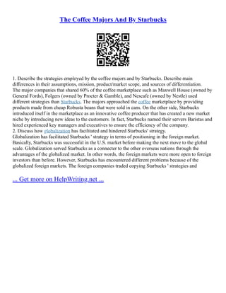 The Coffee Majors And By Starbucks
1. Describe the strategies employed by the coffee majors and by Starbucks. Describe main
differences in their assumptions, mission, product/market scope, and sources of differentiation.
The major companies that shared 60% of the coffee marketplace such as Maxwell House (owned by
General Fords), Folgers (owned by Procter & Gamble), and Nescafe (owned by Nestle) used
different strategies than Starbucks. The majors approached the coffee marketplace by providing
products made from cheap Robusta beans that were sold in cans. On the other side, Starbucks
introduced itself in the marketplace as an innovative coffee producer that has created a new market
niche by introducing new ideas to the customers. In fact, Starbucks named their servers Baristas and
hired experienced key managers and executives to ensure the efficiency of the company.
2. Discuss how globalization has facilitated and hindered Starbucks' strategy.
Globalization has facilitated Starbucks ' strategy in terms of positioning in the foreign market.
Basically, Starbucks was successful in the U.S. market before making the next move to the global
scale. Globalization served Starbucks as a connecter to the other overseas nations through the
advantages of the globalized market. In other words, the foreign markets were more open to foreign
investors than before. However, Starbucks has encountered different problems because of the
globalized foreign markets. The foreign companies traded copying Starbucks ' strategies and
... Get more on HelpWriting.net ...
 