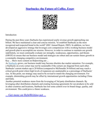 Starbucks: the Future of Coffee. Essay
Introduction
During the past three years Starbucks has experienced yearly revenue growth approaching one
billion. We have maintained a clear and concise mission, "to establish Starbucks as the most
recognized and respected brand in the world" (SEC Annual Report, 2005). In addition, we have
developed an aggressive strategy that leverages core competencies with a working business model
and growth plan to accomplish our mission. However, in order to continue to maintain our growth
indefinitely, we must continually evaluate our strengths, weaknesses, opportunities, and threats
(SWOT) to ensure that our business model and strategies are robust and can sustain future growth in
a constantly changing competitive environment.
Key ... Show more content on Helpwriting.net ...
As Starbucks grows, our business model may become obsolete due market saturation. For example,
a Starbucks on every corner may not be sustainable if the corners are diagonal from each other.
Starbucks' current market cap is 20 billion (compared to McDonalds 36 billion) and may reach a
critical growth point where high levels of expansion are unattainable as a percentage of Starbucks'
size. At this point, our strategy may need to be revised to match the changing environment. For
example, diminishing growth may be offset by international growth opportunities including China
and India.
Another potential weakness stems from the leveraging of 3rd party distribution channels. By
leveraging other distribution channels and creating licensing agreements for our products to be sold
in other countries and locations, Starbucks has lost some control over its brand image, quality, and
environment. This could prove a future weakness.
... Get more on HelpWriting.net ...
 