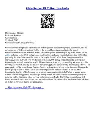 Globalization Of Coffee : Starbucks
Devon Jones–Stewart
Professor Solomon
Globalization
22 March 2015
Globalization of Coffee: Starbucks
Globalization is the process of interaction and integration between the people, companies, and the
governments of different nations. Coffee is the second largest commodity in the world.
Globalization has had an immense impact on various goods none being as big as its impact on the
coffee industry. In the 1970 coffee beans went for three dollars a pound, but since that 1970 it has
gradually decreased due to the increase in the production of coffee. Even though demand has
increased, it was met with over production. Which in 2000 coffee prices reached a historic low,
impacting farmers all around the world. This crisis came from very poor quality Vietnamese coffee
flooding the market, causing the balance between supply and demand to be dramatically altered. The
poor quality coffee beans forced Arabica farmers to lower their prices. In the long run this caused a
lower quality in coffee beans, lower customer expectation, and low interest in coffee. Most
importantly families of Coffee growers saw their incomes diminish to half what is was or worst.
Farmer families struggled to have enough money to live on, some families decided to give up on
growing Coffee beans and other gave up on farming completely. The Coffee bean industry still
hasn't recovered from these events, and it's estimated that the industry has lost hundreds of millions
of dollars in revenues due to low production.
... Get more on HelpWriting.net ...
 