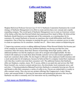 Coffee and Starbucks
Meghan McGowan Professor Gervais Case #3 4/2/12 Starbucks Corporation Summarize the overall
strategy of Starbucks Management in its effort to create and develop a new concept and a rapidly
expanding company. The overall goal of Starbucks Management was to create an American version
of the Italian coffee bars that Howard Schultz had experienced first–hand in Milan. He believed that
Starbucks should function as an important part of the community, as a meeting place for its
customers. He wanted Starbucks to become an experience that would differentiate itself from its
competitors. One of their key strategies in meeting this goal is a focus on customer service in order
to create an experience for its consumers. Another one of ... Show more content on Helpwriting.net
...
2. Improving customer service or adding additional features When Howard Schultz first became part
of the company he realized that one key problem Starbucks was having was that first–time
consumers often felt uneasy about their absence of knowledge about high–quality coffee. An
additional problem was that the employees came off as arrogant and unapproachable. He then
worked with employees to teach them about friendly customer service and created a pamphlet to
teach new customers about coffee. He also began to offer part–time employees health insurance and
a stock option plan for all employees, because he believed that if a company treated their employees
well, then they would in turn treat their consumers well. The additional features that Starbucks
offers are fireplaces, couches, music, Wi–Fi access, ability to use paid sites and services like Wall
Street Journal's site, exclusive content and previews, free downloads, local community news, and
activities. 3. Pursuing production R&amp;D activities Starbucks is constantly brewing new flavors
and blends to offer their consumers a variety of coffee to try. Flavors are rotated daily or weekly to
offer constant variety. They also test new product offerings like Frappuccino's, Lattes, Skinny
Lattes, and seasonal drinks. 4. Striving for innovation and technological advances One way that
Starbucks was able to constantly strive for innovation was by controlling the cost
... Get more on HelpWriting.net ...
 