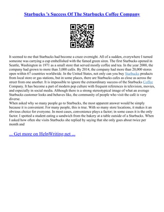 Starbucks 's Success Of The Starbucks Coffee Company
It seemed to me that Starbucks had become a craze overnight. All of a sudden, everywhere I turned
someone was carrying a cup embellished with the famed green siren. The first Starbucks opened in
Seattle, Washington in 1971 as a small store that served mostly coffee and tea. In the year 2000, the
company had grown to more than 3,000 cafés. By 2014, the company had more than 20,000 stores
open within 67 countries worldwide. In the United States, not only can you buy Starbucks products
from local store or gas stations, but in some places, there are Starbucks cafes as close as across the
street from one another. It is impossible to ignore the extraordinary success of the Starbucks Coffee
Company. It has become a part of modern pop culture with frequent references in television, movies,
and especially in social media. Although there is a strong stereotypical image of what an average
Starbucks customer looks and behaves like, the community of people who visit the café is very
diverse.
When asked why so many people go to Starbucks, the most apparent answer would be simply
because it is convenient. For many people, this is true. With so many store locations, it makes it an
obvious choice for everyone. In most cases, convenience plays a factor; in some cases it is the only
factor. I spotted a student eating a sandwich from the bakery at a table outside of a Starbucks. When
I asked how often she visits Starbucks she replied by saying that she only goes about twice per
month and
... Get more on HelpWriting.net ...
 