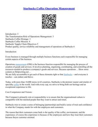 Starbucks Coffee Operation Management
Introduction: 3
The Transformation Role of Operations Management: 3
Starbucks Coffee Hiratage: 3
Starbucks Coffee Mission: 4
Starbucks' Supply Chain Objectives 5
Product quality, service reliability and management of operations at Starbucks 6
Introduction:
Every business is managed through multiple business functions each responsible for managing
certain aspects of the business.
Operations management (OM) is the business function responsible for managing the process of
creation of goods and services. It involves planning, organizing, coordinating, and controlling all the
resources needed to produce a company's goods and services. Because operations ... Show more
content on Helpwriting.net ...
We are fully accountable to get each of these elements right so that Starbucks – and everyone it
touches – can endure and thrive.
Today, with more than 18,000 stores in 62 countries, Starbucks is the premier roaster and retailer of
specialty coffee in the world. And with every cup, we strive to bring both our heritage and an
exceptional experience to life.
Core Competence and Visions:
The Company's primarily role or responsibility is to ensure that the organisational culture is
compatible with the talented people that they want to attract and retain.
Starbucks tries to create a sense of belonging (partnership) and build a sense of trust and confidence
in what the Company stands for with the employees and customers.
The reason that their customers come back is the quality of the coffee, environment, and the
experience; of course this experience is because of the employees and how they treat their customers
because theyre customer oriented.
 