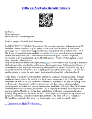 Coffee and Starbucks Marketing Strategy
12/03/2012
Group Assignment
Modern Business and Management
Business analysis of a public limited company:
TABLE OF CONTENTS 1. Brief description of the company, its products and operations– p.3 2.
Starbucks' mission statement, its goals and an evaluation of its achievements in view of our
knowledge– p.4 3. The company's approach to social responsibility and its code of ethics– p.5 4.
The degree of competition in the market it operates in, Starbucks' marketing strategy, its target
markets and competitors– p.6 5. Porter's Five Forces analysis– p.7 6. Starbucks' degree of
involvement in the foreign markets– p.8 7. PESTEL analysis– P.9/10 8. Porter's generic ... Show
more content on Helpwriting.net ...
They ensure that every farmer, who is producing coffee or cacao beans which are going to be used at
Starbucks, gets a fair loan, has fair and human working conditions and that they protect the right of
the workers and want to provide them adequate living conditions. Another thing is that they try to
aware the rain forest. So Starbucks tries to fight against the global climate change. They also try to
avoid waste and to protect the water quality in the countries where their coffee is produced.
4. The degree of competition in the market it operates in, Starbucks' marketing strategy, its target
markets and competitors In the last few year the degree of competition in the coffee shop market
increased a lot, while in the 1990s Starbucks had kind of a monopole as the only coffee shop chain,
while nowadays there are more and more competitors. Like Tim Hortons a Canadian chain
providing coffee and cakes with more of 3000 locations worldwide or McCafé. Also if Starbucks is
until today the worldwide leading brand in this kind of segment, it is not that easier anymore. For
example McCafe: McCafes are coffee shops included into McDonalds restaurant or also alone
standing. They provide as same as the Starbucks coffee shops a wide range of bakery, hot and cold
beverages and snacks. The only difference between them is the price, McCafe is focused like
McDonalds on cost leadership, so they try that the prices are as small as possible, while
... Get more on HelpWriting.net ...
 