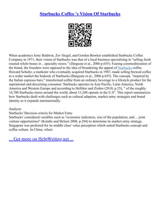 Starbucks Coffee 's Vision Of Starbucks
When academics Jerry Baldwin, Zev Siegel, and Gordon Bowker established Starbucks Coffee
Company in 1971, their vision of Starbucks was that of a local business specialising in "selling fresh
roasted whole beans in ...specialty stores." (Darguste et al., 2006 p.655). Fearing commoditization of
the brand, the founders were opposed to the idea of broadening the appeal of Starbucks coffee.
Howard Schultz, a marketer who eventually acquired Starbucks in 1987, made selling brewed coffee
to a wider market the bedrock of Starbucks (Darguste et al., 2006 p.655). The concept, "inspired by
the Italian espresso bars," transformed coffee from an ordinary beverage to a lifestyle product for the
aspirational and discerning consumer. Starbucks operates in Asia Pacific, Latin America, North
America and Western Europe and according to Helliker and Ziobro (2010, p.25), " of the roughly
16,700 Starbucks stores around the world, about 11,200 operate in the U.S". This report summarizes
how Starbucks dealt with challenges such as cultural adaption, market entry strategies and brand
identity as it expands internationally.
Analysis
Starbucks' Decision criteria for Market Entry
Starbucks' considered variables such as "economic indicators, size of the population, and ... joint
venture opportunities" (Kotabe and Helsen 2008, p.284) to determine its market entry strategy.
Singapore was preferred for its middle class' value perception which suited Starbucks concept and
coffee culture. In China, where
... Get more on HelpWriting.net ...
 