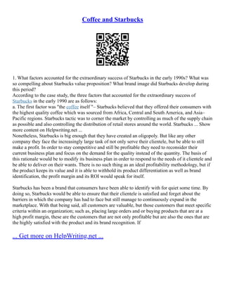 Coffee and Starbucks
1. What factors accounted for the extraordinary success of Starbucks in the early 1990s? What was
so compelling about Starbucks value proposition? What brand image did Starbucks develop during
this period?
According to the case study, the three factors that accounted for the extraordinary success of
Starbucks in the early 1990 are as follows:
a. The first factor was "the coffee itself "– Starbucks believed that they offered their consumers with
the highest quality coffee which was sourced from Africa, Central and South America, and Asia–
Pacific regions. Starbucks tactic was to corner the market by controlling as much of the supply chain
as possible and also controlling the distribution of retail stores around the world. Starbucks ... Show
more content on Helpwriting.net ...
Nonetheless, Starbucks is big enough that they have created an oligopoly. But like any other
company they face the increasingly large task of not only serve their clientele, but be able to still
make a profit. In order to stay competitive and still be profitable they need to reconsider their
current business plan and focus on the demand for the quality instead of the quantity. The basis of
this rationale would be to modify its business plan in order to respond to the needs of it clientele and
be able to deliver on their wants. There is no such thing as an ideal profitability methodology, but if
the product keeps its value and it is able to withhold its product differentiation as well as brand
identification, the profit margin and its ROI would speak for itself.
Starbucks has been a brand that consumers have been able to identify with for quiet some time. By
doing so, Starbucks would be able to ensure that their clientele is satisfied and forget about the
barriers in which the company has had to face but still manage to continuously expand in the
marketplace. With that being said, all customers are valuable, but those customers that meet specific
criteria within an organization; such as, placing large orders and or buying products that are at a
high profit margin, these are the customers that are not only profitable but are also the ones that are
the highly satisfied with the product and its brand recognition. If
... Get more on HelpWriting.net ...
 