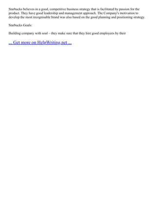 Starbucks believes in a good, competitive business strategy that is facilitated by passion for the
product. They have good leadership and management approach. The Company's motivation to
develop the most recognisable brand was also based on the good planning and positioning strategy.
Starbucks Goals:
Building company with soul – they make sure that they hire good employees by their
... Get more on HelpWriting.net ...
 