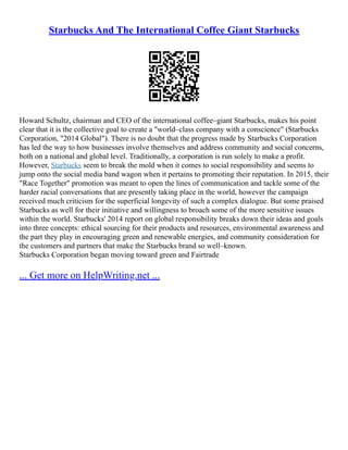 Starbucks And The International Coffee Giant Starbucks
Howard Schultz, chairman and CEO of the international coffee–giant Starbucks, makes his point
clear that it is the collective goal to create a "world–class company with a conscience" (Starbucks
Corporation, "2014 Global"). There is no doubt that the progress made by Starbucks Corporation
has led the way to how businesses involve themselves and address community and social concerns,
both on a national and global level. Traditionally, a corporation is run solely to make a profit.
However, Starbucks seem to break the mold when it comes to social responsibility and seems to
jump onto the social media band wagon when it pertains to promoting their reputation. In 2015, their
"Race Together" promotion was meant to open the lines of communication and tackle some of the
harder racial conversations that are presently taking place in the world, however the campaign
received much criticism for the superficial longevity of such a complex dialogue. But some praised
Starbucks as well for their initiative and willingness to broach some of the more sensitive issues
within the world. Starbucks' 2014 report on global responsibility breaks down their ideas and goals
into three concepts: ethical sourcing for their products and resources, environmental awareness and
the part they play in encouraging green and renewable energies, and community consideration for
the customers and partners that make the Starbucks brand so well–known.
Starbucks Corporation began moving toward green and Fairtrade
... Get more on HelpWriting.net ...
 