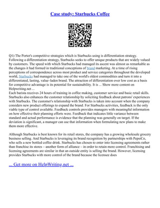 Case study: Starbucks Coffee
Q1) The Porter's competitive strategies which is Starbucks using is differentiation strategy.
Following a differentiation strategy, Starbucks seeks to offer unique products that are widely valued
by customers. The speed with which Starbucks had managed its ascent was almost as remarkable as
the changes it had formed in traditional conceptions of brand marketing. At a time of rising
perceptions of correspondence across most product and service categories throughout the developed
world, Starbucks had managed to take one of the world's oldest commodities and turn it into a
differentiated, lasting, value–laden brand. The attraction of differentiation over low cost as a basis
for competitive advantage is its potential for sustainability. It is ... Show more content on
Helpwriting.net ...
Each barista receives 24 hours of training in coffee making, customer service and basic retail skills.
Starbucks also enhances the customer relationship by soliciting feedback about patrons' experiences
with Starbucks. The customer's relationship with Starbucks is taken into account when the company
considers new product offerings to expand the brand. For Starbucks activities, feedback is the only
viable type of control available. Feedback controls provides managers with meaningful information
on how effective their planning efforts were. Feedback that indicates little variance between
standard and actual performance is evidence that the planning was generally on target. If the
deviation is significant, a manager can use that information when formulating new plans to make
them more effective.
Although Starbucks is best known for its retail stores, the company has a growing wholesale grocery
business selling. And Starbucks is leveraging its brand recognition by partnerships with PepsiCo,
who sells a new bottled coffee drink. Starbucks has chosen to enter into licensing agreements rather
than franchise its stores – another form of alliance – in order to retain more control. Franchising and
licensing agreements are similar in that an outside entity is selling the brand. However, licensing
provides Starbucks with more control of the brand because the licensee does
... Get more on HelpWriting.net ...
 