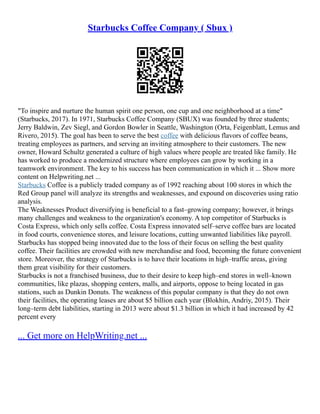 Starbucks Coffee Company ( Sbux )
"To inspire and nurture the human spirit one person, one cup and one neighborhood at a time"
(Starbucks, 2017). In 1971, Starbucks Coffee Company (SBUX) was founded by three students;
Jerry Baldwin, Zev Siegl, and Gordon Bowler in Seattle, Washington (Orta, Feigenblatt, Lemus and
Rivero, 2015). The goal has been to serve the best coffee with delicious flavors of coffee beans,
treating employees as partners, and serving an inviting atmosphere to their customers. The new
owner, Howard Schultz generated a culture of high values where people are treated like family. He
has worked to produce a modernized structure where employees can grow by working in a
teamwork environment. The key to his success has been communication in which it ... Show more
content on Helpwriting.net ...
Starbucks Coffee is a publicly traded company as of 1992 reaching about 100 stores in which the
Red Group panel will analyze its strengths and weaknesses, and expound on discoveries using ratio
analysis.
The Weaknesses Product diversifying is beneficial to a fast–growing company; however, it brings
many challenges and weakness to the organization's economy. A top competitor of Starbucks is
Costa Express, which only sells coffee. Costa Express innovated self–serve coffee bars are located
in food courts, convenience stores, and leisure locations, cutting unwanted liabilities like payroll.
Starbucks has stopped being innovated due to the loss of their focus on selling the best quality
coffee. Their facilities are crowded with new merchandise and food, becoming the future convenient
store. Moreover, the strategy of Starbucks is to have their locations in high–traffic areas, giving
them great visibility for their customers.
Starbucks is not a franchised business, due to their desire to keep high–end stores in well–known
communities, like plazas, shopping centers, malls, and airports, oppose to being located in gas
stations, such as Dunkin Donuts. The weakness of this popular company is that they do not own
their facilities, the operating leases are about $5 billion each year (Blokhin, Andriy, 2015). Their
long–term debt liabilities, starting in 2013 were about $1.3 billion in which it had increased by 42
percent every
... Get more on HelpWriting.net ...
 