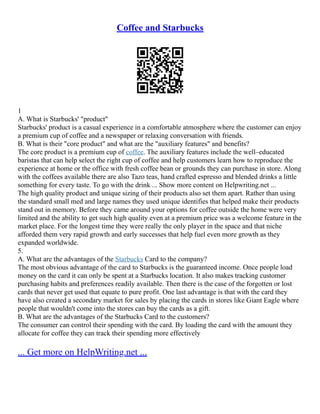 Coffee and Starbucks
1
A. What is Starbucks' "product"
Starbucks' product is a casual experience in a comfortable atmosphere where the customer can enjoy
a premium cup of coffee and a newspaper or relaxing conversation with friends.
B. What is their "core product" and what are the "auxiliary features" and benefits?
The core product is a premium cup of coffee. The auxiliary features include the well–educated
baristas that can help select the right cup of coffee and help customers learn how to reproduce the
experience at home or the office with fresh coffee bean or grounds they can purchase in store. Along
with the coffees available there are also Tazo teas, hand crafted espresso and blended drinks a little
something for every taste. To go with the drink ... Show more content on Helpwriting.net ...
The high quality product and unique sizing of their products also set them apart. Rather than using
the standard small med and large names they used unique identifies that helped make their products
stand out in memory. Before they came around your options for coffee outside the home were very
limited and the ability to get such high quality even at a premium price was a welcome feature in the
market place. For the longest time they were really the only player in the space and that niche
afforded them very rapid growth and early successes that help fuel even more growth as they
expanded worldwide.
5.
A. What are the advantages of the Starbucks Card to the company?
The most obvious advantage of the card to Starbucks is the guaranteed income. Once people load
money on the card it can only be spent at a Starbucks location. It also makes tracking customer
purchasing habits and preferences readily available. Then there is the case of the forgotten or lost
cards that never get used that equate to pure profit. One last advantage is that with the card they
have also created a secondary market for sales by placing the cards in stores like Giant Eagle where
people that wouldn't come into the stores can buy the cards as a gift.
B. What are the advantages of the Starbucks Card to the customers?
The consumer can control their spending with the card. By loading the card with the amount they
allocate for coffee they can track their spending more effectively
... Get more on HelpWriting.net ...
 