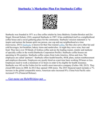 Starbucks 's Marketing Plan For Starbucks Coffee
Starbucks was founded in 1971 as a fine coffee retailer by Jerry Baldwin, Gordon Bowker and Zev
Siegal. Howard Schutz, CEO, acquired Starbucks in 1987. It has established itself as a neighborhood
coffee house and a social gathering place for the community. Starbucks' mission statement is "to
inspire and nurture the human spirit one person, one cup and one neighborhood at a time
(Jurevucius, 2013) Starbucks is known for their fine roasted coffee, but they also serve other hot and
cold beverages, hot breakfast, bakery items and sandwiches. At night they serve wine, beer and
food. They have over 30 blends of Arabica coffee and are the leading roaster, retailer and marketer
of specialty coffee in the world (Starbucks Corporation Profile). Starbucks coffee houses are
operating in 50 countries. Starbucks coffee comes from Latin America, Africa and Asia. The
employees are called "partners". Starbucks offers health benefits, 401K plans, tuition reimbursement
and employee discounts. Employees are mostly hired on a part time basis working 20 hours or less.
Employees need to work a minimum of 22 hours in order to be eligible for health insurance.
Starbucks was #45 on the Forbes list for world's most innovative company (Forbes 100, 2015). They
closed 600 stores in 2008. In 2012 they opened 1500 stores. The 2015 financial report includes a 7%
increase in the global comparable stores; American sales increased 8%; China/Asia Pacific sales
increased 11% (Financial Release).
... Get more on HelpWriting.net ...
 