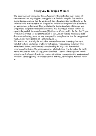 Misogyny In Trojan Women
The tragic Ancient Greek play Trojan Women by Euripides has many points of
consideration that may trigger a misogynistic or feminist analysis. Post modern
feminists may point out that the victimised state of protagonists like Hecuba (as the
valiant widow matriarch) bar out the possible monstrous interpretations from Helen
(as a monstrous seductress). Thus justifying the feminist analysis of the play as a
sympathetic insight into the femalecondition, by a playwright with an instinct of
equality beyond all the ethical canons [3] of his era. Contextually, the fact that Trojan
Women was written for the entertainment of the Ancient world a potentially male
dominant and misogynistic society, may provide an explanation into the exaggerated
weak... Show more content on Helpwriting.net ...
The women are chosen by lot and taken as concubines (sex slaves) against their
will, but without any formal or effective objection. The narrative picture of Troy
wherein the female characters are located during the play, also depicts their
geographical isolation: The scene represents a battlefield, a few days after the battle.
At the back are the walls of Troy, partially ruined . The use of the adjective ruined
points towards a barren description in stage directions; emphasising the weakness and
loneliness of the typically vulnerable females depicted, allowing the Achaean rescue
to
 