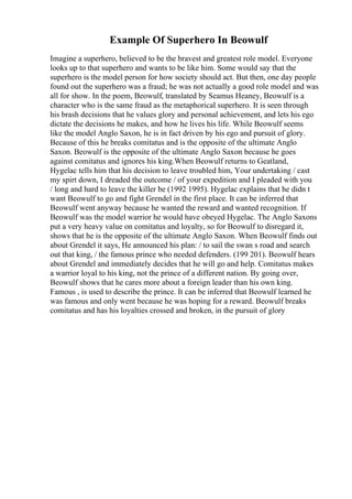 Example Of Superhero In Beowulf
Imagine a superhero, believed to be the bravest and greatest role model. Everyone
looks up to that superhero and wants to be like him. Some would say that the
superhero is the model person for how society should act. But then, one day people
found out the superhero was a fraud; he was not actually a good role model and was
all for show. In the poem, Beowulf, translated by Seamus Heaney, Beowulf is a
character who is the same fraud as the metaphorical superhero. It is seen through
his brash decisions that he values glory and personal achievement, and lets his ego
dictate the decisions he makes, and how he lives his life. While Beowulf seems
like the model Anglo Saxon, he is in fact driven by his ego and pursuit of glory.
Because of this he breaks comitatus and is the opposite of the ultimate Anglo
Saxon. Beowulf is the opposite of the ultimate Anglo Saxon because he goes
against comitatus and ignores his king.When Beowulf returns to Geatland,
Hygelac tells him that his decision to leave troubled him, Your undertaking / cast
my spirt down, I dreaded the outcome / of your expedition and I pleaded with you
/ long and hard to leave the killer be (1992 1995). Hygelac explains that he didn t
want Beowulf to go and fight Grendel in the first place. It can be inferred that
Beowulf went anyway because he wanted the reward and wanted recognition. If
Beowulf was the model warrior he would have obeyed Hygelac. The Anglo Saxons
put a very heavy value on comitatus and loyalty, so for Beowulf to disregard it,
shows that he is the opposite of the ultimate Anglo Saxon. When Beowulf finds out
about Grendel it says, He announced his plan: / to sail the swan s road and search
out that king, / the famous prince who needed defenders. (199 201). Beowulf hears
about Grendel and immediately decides that he will go and help. Comitatus makes
a warrior loyal to his king, not the prince of a different nation. By going over,
Beowulf shows that he cares more about a foreign leader than his own king.
Famous , is used to describe the prince. It can be inferred that Beowulf learned he
was famous and only went because he was hoping for a reward. Beowulf breaks
comitatus and has his loyalties crossed and broken, in the pursuit of glory
 