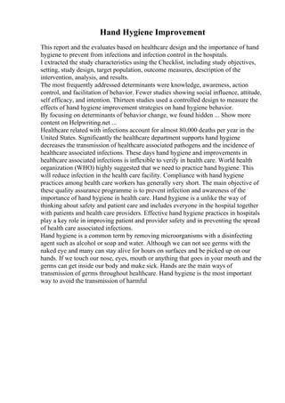 Hand Hygiene Improvement
This report and the evaluates based on healthcare design and the importance of hand
hygiene to prevent from infections and infection control in the hospitals.
I extracted the study characteristics using the Checklist, including study objectives,
setting, study design, target population, outcome measures, description of the
intervention, analysis, and results.
The most frequently addressed determinants were knowledge, awareness, action
control, and facilitation of behavior. Fewer studies showing social influence, attitude,
self efficacy, and intention. Thirteen studies used a controlled design to measure the
effects of hand hygiene improvement strategies on hand hygiene behavior.
By focusing on determinants of behavior change, we found hidden ... Show more
content on Helpwriting.net ...
Healthcare related with infections account for almost 80,000 deaths per year in the
United States. Significantly the healthcare department supports hand hygiene
decreases the transmission of healthcare associated pathogens and the incidence of
healthcare associated infections. These days hand hygiene and improvements in
healthcare associated infections is inflexible to verify in health care. World health
organization (WHO) highly suggested that we need to practice hand hygiene. This
will reduce infection in the health care facility. Compliance with hand hygiene
practices among health care workers has generally very short. The main objective of
these quality assurance programme is to prevent infection and awareness of the
importance of hand hygiene in health care. Hand hygiene is a unlike the way of
thinking about safety and patient care and includes everyone in the hospital together
with patients and health care providers. Effective hand hygiene practices in hospitals
play a key role in improving patient and provider safety and in preventing the spread
of health care associated infections.
Hand hygiene is a common term by removing microorganisms with a disinfecting
agent such as alcohol or soap and water. Although we can not see germs with the
naked eye and many can stay alive for hours on surfaces and be picked up on our
hands. If we touch our nose, eyes, mouth or anything that goes in your mouth and the
germs can get inside our body and make sick. Hands are the main ways of
transmission of germs throughout healthcare. Hand hygiene is the most important
way to avoid the transmission of harmful
 