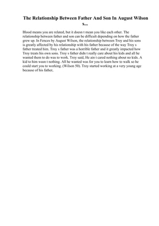 The Relationship Between Father And Son In August Wilson
s...
Blood means you are related, but it doesn t mean you like each other. The
relationship between father and son can be difficult depending on how the father
grew up. In Fences by August Wilson, the relationship between Troy and his sons
is greatly affected by his relationship with his father because of the way Troy s
father treated him. Troy s father was a horrible father and it greatly impacted how
Troy treats his own sons. Troy s father didn t really care about his kids and all he
wanted them to do was to work. Troy said, He ain t cared nothing about no kids. A
kid to him wasn t nothing. All he wanted was for you to learn how to walk so he
could start you to working. (Wilson 50). Troy started working at a very young age
because of his father,
 