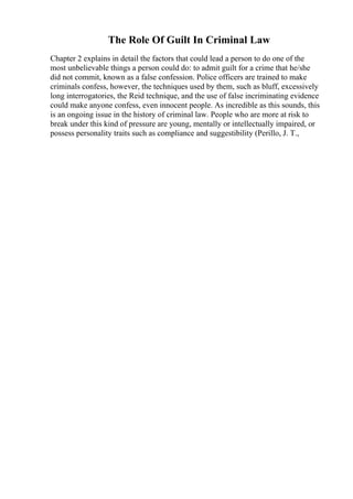 The Role Of Guilt In Criminal Law
Chapter 2 explains in detail the factors that could lead a person to do one of the
most unbelievable things a person could do: to admit guilt for a crime that he/she
did not commit, known as a false confession. Police officers are trained to make
criminals confess, however, the techniques used by them, such as bluff, excessively
long interrogatories, the Reid technique, and the use of false incriminating evidence
could make anyone confess, even innocent people. As incredible as this sounds, this
is an ongoing issue in the history of criminal law. People who are more at risk to
break under this kind of pressure are young, mentally or intellectually impaired, or
possess personality traits such as compliance and suggestibility (Perillo, J. T.,
 