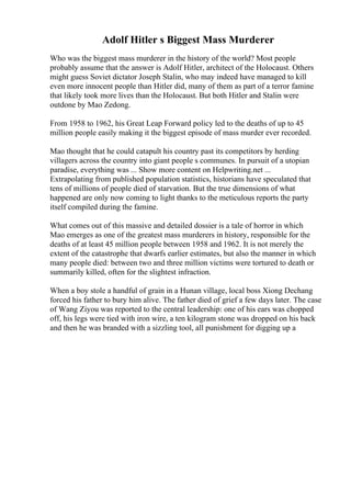 Adolf Hitler s Biggest Mass Murderer
Who was the biggest mass murderer in the history of the world? Most people
probably assume that the answer is Adolf Hitler, architect of the Holocaust. Others
might guess Soviet dictator Joseph Stalin, who may indeed have managed to kill
even more innocent people than Hitler did, many of them as part of a terror famine
that likely took more lives than the Holocaust. But both Hitler and Stalin were
outdone by Mao Zedong.
From 1958 to 1962, his Great Leap Forward policy led to the deaths of up to 45
million people easily making it the biggest episode of mass murder ever recorded.
Mao thought that he could catapult his country past its competitors by herding
villagers across the country into giant people s communes. In pursuit of a utopian
paradise, everything was ... Show more content on Helpwriting.net ...
Extrapolating from published population statistics, historians have speculated that
tens of millions of people died of starvation. But the true dimensions of what
happened are only now coming to light thanks to the meticulous reports the party
itself compiled during the famine.
What comes out of this massive and detailed dossier is a tale of horror in which
Mao emerges as one of the greatest mass murderers in history, responsible for the
deaths of at least 45 million people between 1958 and 1962. It is not merely the
extent of the catastrophe that dwarfs earlier estimates, but also the manner in which
many people died: between two and three million victims were tortured to death or
summarily killed, often for the slightest infraction.
When a boy stole a handful of grain in a Hunan village, local boss Xiong Dechang
forced his father to bury him alive. The father died of grief a few days later. The case
of Wang Ziyou was reported to the central leadership: one of his ears was chopped
off, his legs were tied with iron wire, a ten kilogram stone was dropped on his back
and then he was branded with a sizzling tool, all punishment for digging up a
 