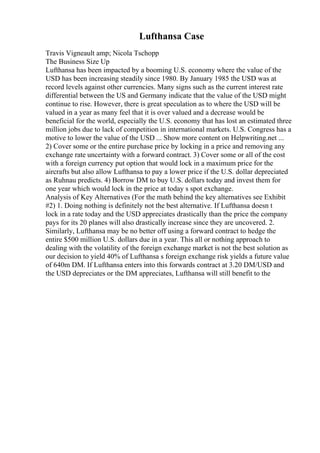 Lufthansa Case
Travis Vigneault amp; Nicola Tschopp
The Business Size Up
Lufthansa has been impacted by a booming U.S. economy where the value of the
USD has been increasing steadily since 1980. By January 1985 the USD was at
record levels against other currencies. Many signs such as the current interest rate
differential between the US and Germany indicate that the value of the USD might
continue to rise. However, there is great speculation as to where the USD will be
valued in a year as many feel that it is over valued and a decrease would be
beneficial for the world, especially the U.S. economy that has lost an estimated three
million jobs due to lack of competition in international markets. U.S. Congress has a
motive to lower the value of the USD ... Show more content on Helpwriting.net ...
2) Cover some or the entire purchase price by locking in a price and removing any
exchange rate uncertainty with a forward contract. 3) Cover some or all of the cost
with a foreign currency put option that would lock in a maximum price for the
aircrafts but also allow Lufthansa to pay a lower price if the U.S. dollar depreciated
as Ruhnau predicts. 4) Borrow DM to buy U.S. dollars today and invest them for
one year which would lock in the price at today s spot exchange.
Analysis of Key Alternatives (For the math behind the key alternatives see Exhibit
#2) 1. Doing nothing is definitely not the best alternative. If Lufthansa doesn t
lock in a rate today and the USD appreciates drastically than the price the company
pays for its 20 planes will also drastically increase since they are uncovered. 2.
Similarly, Lufthansa may be no better off using a forward contract to hedge the
entire $500 million U.S. dollars due in a year. This all or nothing approach to
dealing with the volatility of the foreign exchange market is not the best solution as
our decision to yield 40% of Lufthansa s foreign exchange risk yields a future value
of 640m DM. If Lufthansa enters into this forwards contract at 3.20 DM/USD and
the USD depreciates or the DM appreciates, Lufthansa will still benefit to the
 
