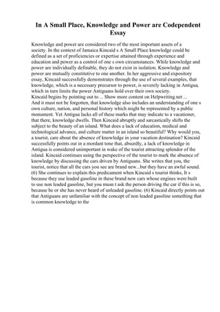In A Small Place, Knowledge and Power are Codependent
Essay
Knowledge and power are considered two of the most important assets of a
society. In the context of Jamaica Kincaid s A Small Place knowledge could be
defined as a set of proficiencies or expertise attained through experience and
education and power as a control of one s own circumstances. While knowledge and
power are individually definable, they do not exist in isolation. Knowledge and
power are mutually constitutive to one another. In her aggressive and expository
essay, Kincaid successfully demonstrates through the use of several examples, that
knowledge, which is a necessary precursor to power, is severely lacking in Antigua,
which in turn limits the power Antiguans hold over their own society.
Kincaid begins by pointing out to ... Show more content on Helpwriting.net ...
And it must not be forgotten, that knowledge also includes an understanding of one s
own culture, nation, and personal history which might be represented by a public
monument. Yet Antigua lacks all of these marks that may indicate to a vacationer,
that there, knowledge dwells. Then Kincaid abruptly and sarcastically shifts the
subject to the beauty of an island. What does a lack of education, medical and
technological advance, and culture matter in an island so beautiful? Why would you,
a tourist, care about the absence of knowledge in your vacation destination? Kincaid
successfully points out in a mordant tone that, absurdly, a lack of knowledge in
Antigua is considered unimportant in wake of the tourist attracting splendor of the
island. Kincaid continues using the perspective of the tourist to mark the absence of
knowledge by discussing the cars driven by Antiguans. She writes that you, the
tourist, notice that all the cars you see are brand new...but they have an awful sound.
(6) She continues to explain this predicament when Kincaid s tourist thinks, It s
because they use leaded gasoline in these brand new cars whose engines were built
to use non leaded gasoline, but you musn t ask the person driving the car if this is so,
because he or she has never heard of unleaded gasoline. (6) Kincaid directly points out
that Antiguans are unfamiliar with the concept of non leaded gasoline something that
is common knowledge to the
 