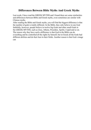 Differences Between Bible Myths And Greek Myths
Last week, I have read the GREEK MYTHS and I found there are some similarities
and differences between Bible and Greek myths, even sometimes are similar with
Chinese myths.
After reading the Bible and Greek myths, you will find the biggest difference is that
the number of gods is totally different. In the Bible, they only believe in one God
faithfully; however, people believe in twelve big Gods and other small Gods in
the GREEK MYTHS, such as Zeus, Athene, Poseidon, Apollo, Cupid and so on.
The reason why they have such a difference is that God in the Bible can do
everything and he controlled all the rights by himself, but in Greek all the Gods had
different abilities and do their best in their fields. Another reason is that God s image
can
 
