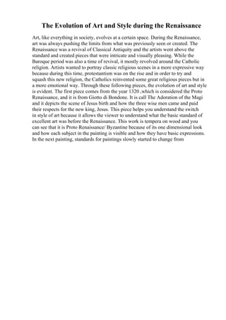The Evolution of Art and Style during the Renaissance
Art, like everything in society, evolves at a certain space. During the Renaissance,
art was always pushing the limits from what was previously seen or created. The
Renaissance was a revival of Classical Antiquity and the artists went above the
standard and created pieces that were intricate and visually pleasing. While the
Baroque period was also a time of revival, it mostly revolved around the Catholic
religion. Artists wanted to portray classic religious scenes in a more expressive way
because during this time, protestantism was on the rise and in order to try and
squash this new religion, the Catholics reinvented some great religious pieces but in
a more emotional way. Through these following pieces, the evolution of art and style
is evident. The first piece comes from the year 1320 ,which is considered the Proto
Renaissance, and it is from Giotto di Bondone. It is call The Adoration of the Magi
and it depicts the scene of Jesus birth and how the three wise men came and paid
their respects for the new king, Jesus. This piece helps you understand the switch
in style of art because it allows the viewer to understand what the basic standard of
excellent art was before the Renaissance. This work is tempera on wood and you
can see that it is Proto Renaissance/ Byzantine because of its one dimensional look
and how each subject in the painting is visible and how they have basic expressions.
In the next painting, standards for paintings slowly started to change from
 