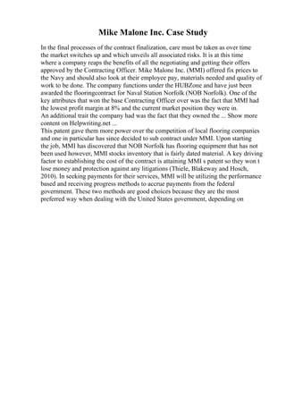 Mike Malone Inc. Case Study
In the final processes of the contract finalization, care must be taken as over time
the market switches up and which unveils all associated risks. It is at this time
where a company reaps the benefits of all the negotiating and getting their offers
approved by the Contracting Officer. Mike Malone Inc. (MMI) offered fix prices to
the Navy and should also look at their employee pay, materials needed and quality of
work to be done. The company functions under the HUBZone and have just been
awarded the flooringcontract for Naval Station Norfolk (NOB Norfolk). One of the
key attributes that won the base Contracting Officer over was the fact that MMI had
the lowest profit margin at 8% and the current market position they were in.
An additional trait the company had was the fact that they owned the ... Show more
content on Helpwriting.net ...
This patent gave them more power over the competition of local flooring companies
and one in particular has since decided to sub contract under MMI. Upon starting
the job, MMI has discovered that NOB Norfolk has flooring equipment that has not
been used however, MMI stocks inventory that is fairly dated material. A key driving
factor to establishing the cost of the contract is attaining MMI s patent so they won t
lose money and protection against any litigations (Thiele, Blakeway and Hosch,
2010). In seeking payments for their services, MMI will be utilizing the performance
based and receiving progress methods to accrue payments from the federal
government. These two methods are good choices because they are the most
preferred way when dealing with the United States government, depending on
 