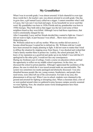 My Grandfather
When I was in seventh grade, I was almost arrested. It feels shameful to even type
those words but I, the teacher s pet, was almost arrested in seventh grade. One day
in gym class, a girl named Lacey called me a nigger. I cannot remember what I said
to Lacey, but I am sure I was loud and angry. In my household we never used that
word. My grandfather was born in 1920s Florida and my grandmother was born in
1950s Georgia. They both told us that nigger was the last word some of their
neighbors heard as they were killed. Although I never had those experiences, that
word is emotionally charged for me.
After I responded, Lacey and her friends decided they wanted to fight me. I knew I
did not want to fight, in part because I was afraid ... Show more content on
Helpwriting.net ...
Mr. Williams asked me to call my mother. When my mother did not answer, I
became afraid because I wanted her to defend me. Mr. Williams told me I could
have been arrested for simply planning to fight. It did not seem to matter that I tried
to diffuse the situation by stepping away from Stacey. I was shocked and wished that
I had a family member there to protect me. Luckily, the school principal, Mr. T,
knew of my reputation as a good kid and spoke up on my behalf. I was told that if I
apologized to the other girls, I would not face any consequences.
During my freshman year of college, I took a course on education reform and had
the opportunity to reflect on my middle school experience. In the class, we
discussed the school to prison pipeline. Although I appreciated the usefulness of the
phrase, the ease in which the it was tossed around made me uncomfortable. The
system was sometimes too neatly packaged and abstractly discussed. I was also
disturbed because people like me, young women, Southerners, and people from
rural towns, were often left out of the conversation. For kids in my area, this
phenomenon is all too real. When I was in school, students were slammed to the
ground and arrested for fighting or disrupting class. When a classmate died, a few of
us were pushed around when we gathered to pray because campus security assumed
we were fighting. Now, the situation seems worse kindergarteners have been
handcuffed for having
 